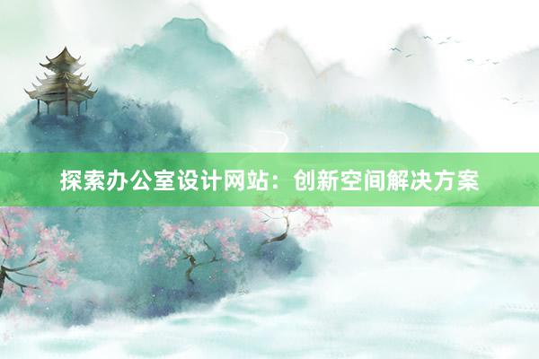 探索办公室设计网站：创新空间解决方案